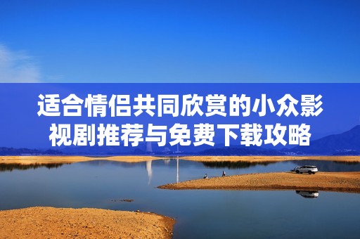 适合情侣共同欣赏的小众影视剧推荐与免费下载攻略