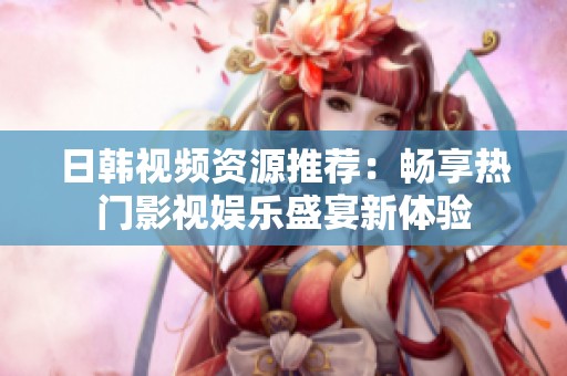日韩视频资源推荐：畅享热门影视娱乐盛宴新体验
