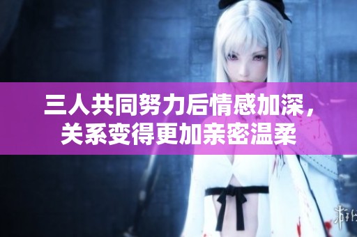 三人共同努力后情感加深，关系变得更加亲密温柔