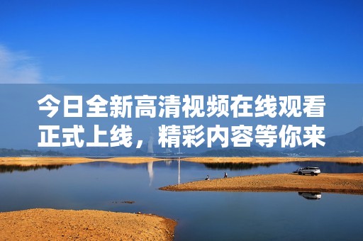 今日全新高清视频在线观看正式上线，精彩内容等你来观看