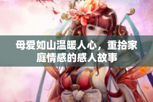 母爱如山温暖人心，重拾家庭情感的感人故事