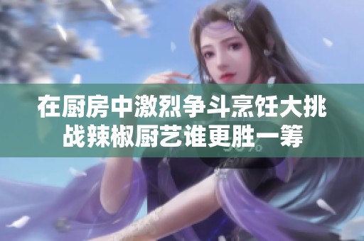 在厨房中激烈争斗烹饪大挑战辣椒厨艺谁更胜一筹