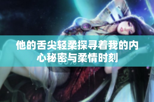 他的舌尖轻柔探寻着我的内心秘密与柔情时刻