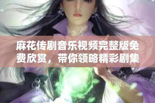 麻花传剧音乐视频完整版免费欣赏，带你领略精彩剧集魅力