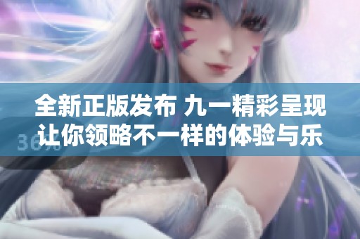 全新正版发布 九一精彩呈现让你领略不一样的体验与乐趣
