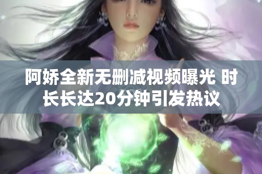 阿娇全新无删减视频曝光 时长长达20分钟引发热议