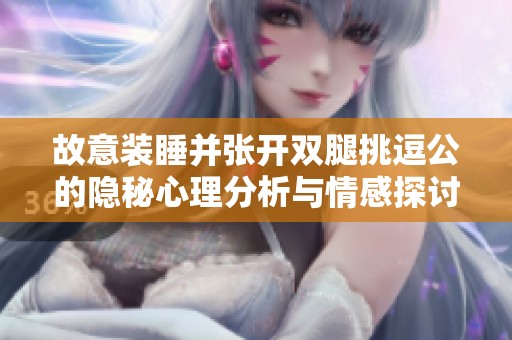 故意装睡并张开双腿挑逗公的隐秘心理分析与情感探讨