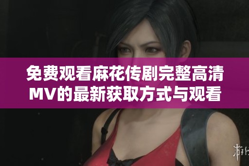 免费观看麻花传剧完整高清MV的最新获取方式与观看指南