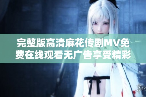 完整版高清麻花传剧MV免费在线观看无广告享受精彩剧集体验