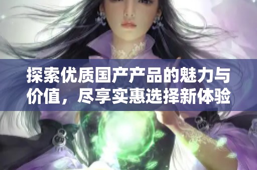 探索优质国产产品的魅力与价值，尽享实惠选择新体验