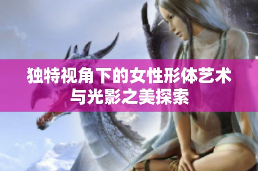 独特视角下的女性形体艺术与光影之美探索