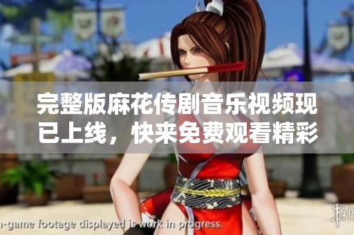完整版麻花传剧音乐视频现已上线，快来免费观看精彩内容吧