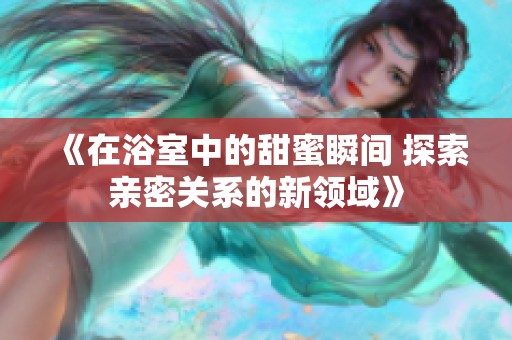 《在浴室中的甜蜜瞬间 探索亲密关系的新领域》