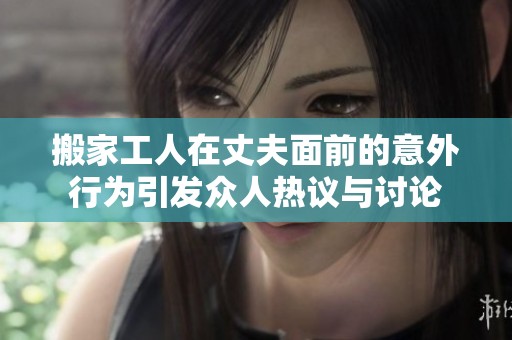 搬家工人在丈夫面前的意外行为引发众人热议与讨论