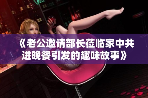 《老公邀请部长莅临家中共进晚餐引发的趣味故事》