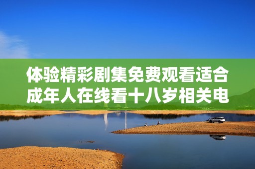 体验精彩剧集免费观看适合成年人在线看十八岁相关电视剧