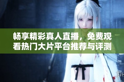 畅享精彩真人直播，免费观看热门大片平台推荐与评测