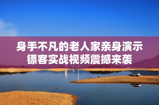 身手不凡的老人家亲身演示镖客实战视频震撼来袭