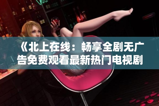 《北上在线：畅享全剧无广告免费观看最新热门电视剧》