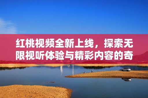 红桃视频全新上线，探索无限视听体验与精彩内容的奇妙之旅