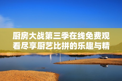 厨房大战第三季在线免费观看尽享厨艺比拼的乐趣与精彩瞬间