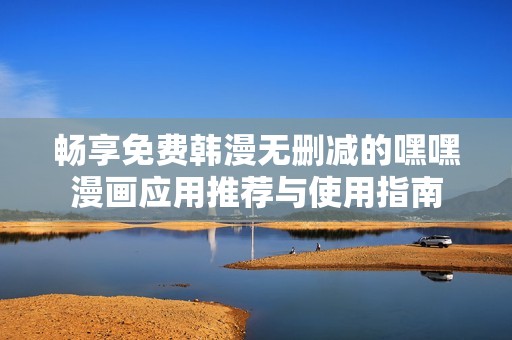 畅享免费韩漫无删减的嘿嘿漫画应用推荐与使用指南