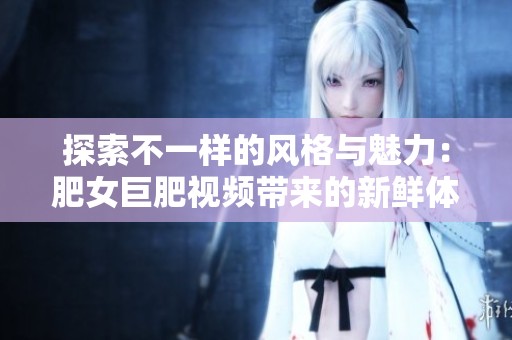 探索不一样的风格与魅力：肥女巨肥视频带来的新鲜体验