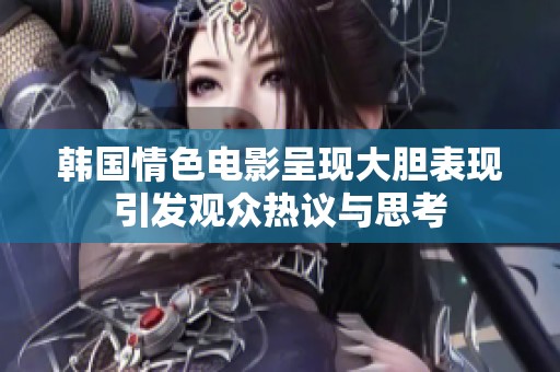 韩国情色电影呈现大胆表现引发观众热议与思考