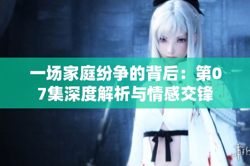 一场家庭纷争的背后：第07集深度解析与情感交锋