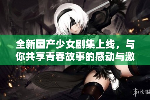 全新国产少女剧集上线，与你共享青春故事的感动与激情