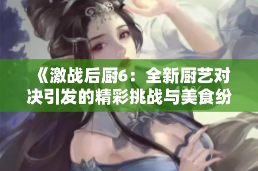 《激战后厨6：全新厨艺对决引发的精彩挑战与美食纷争》