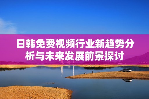 日韩免费视频行业新趋势分析与未来发展前景探讨