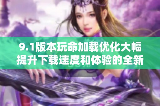 9.1版本玩命加载优化大幅提升下载速度和体验的全新攻略