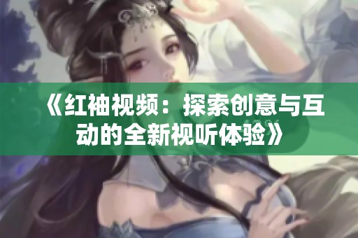 《红袖视频：探索创意与互动的全新视听体验》