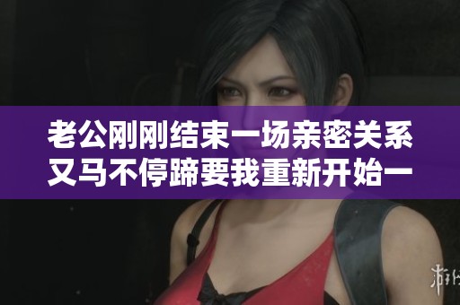 老公刚刚结束一场亲密关系又马不停蹄要我重新开始一次