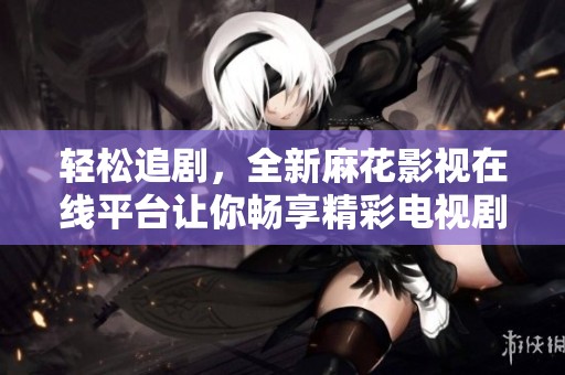 轻松追剧，全新麻花影视在线平台让你畅享精彩电视剧内容
