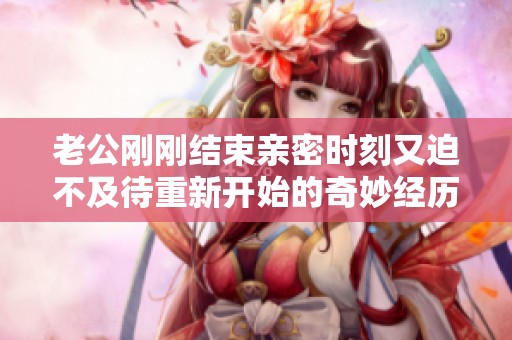 老公刚刚结束亲密时刻又迫不及待重新开始的奇妙经历