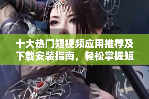 十大热门短视频应用推荐及下载安装指南，轻松掌握短视频制作技巧
