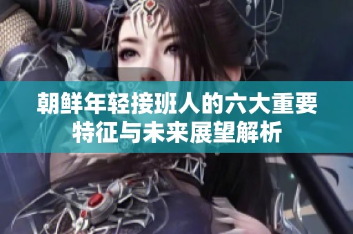 朝鲜年轻接班人的六大重要特征与未来展望解析