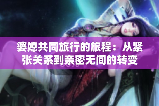 婆媳共同旅行的旅程：从紧张关系到亲密无间的转变