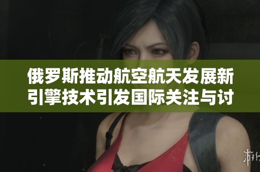 俄罗斯推动航空航天发展新引擎技术引发国际关注与讨论