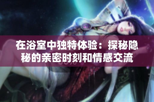 在浴室中独特体验：探秘隐秘的亲密时刻和情感交流