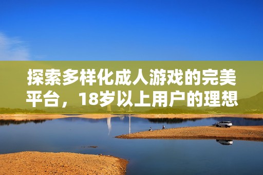 探索多样化成人游戏的完美平台，18岁以上用户的理想选择