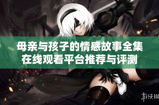 母亲与孩子的情感故事全集在线观看平台推荐与评测