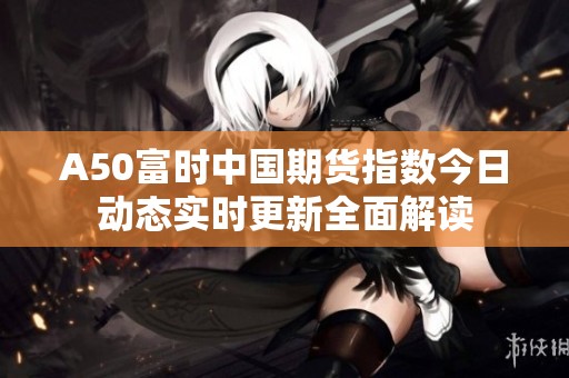 A50富时中国期货指数今日动态实时更新全面解读