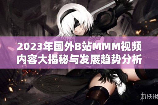 2023年国外B站MMM视频内容大揭秘与发展趋势分析