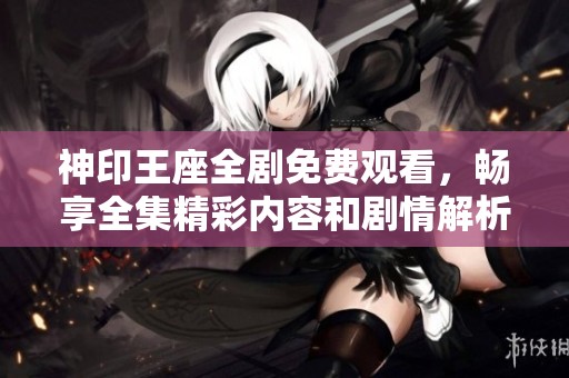神印王座全剧免费观看，畅享全集精彩内容和剧情解析