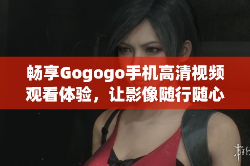 畅享Gogogo手机高清视频观看体验，让影像随行随心所欲