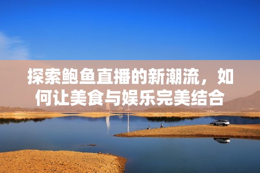 探索鲍鱼直播的新潮流，如何让美食与娱乐完美结合