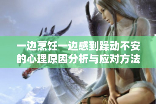 一边烹饪一边感到躁动不安的心理原因分析与应对方法